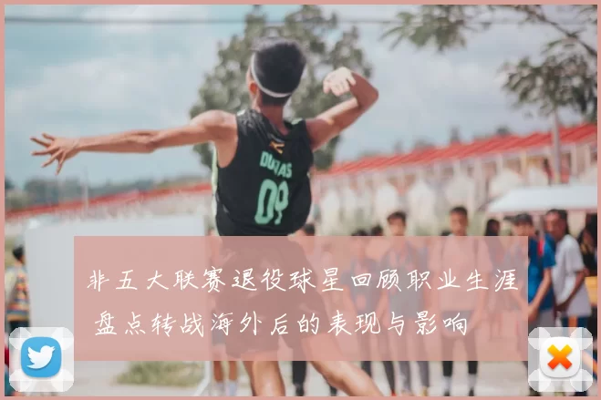 非五大联赛退役球星回顾职业生涯 盘点转战海外后的表现与影响