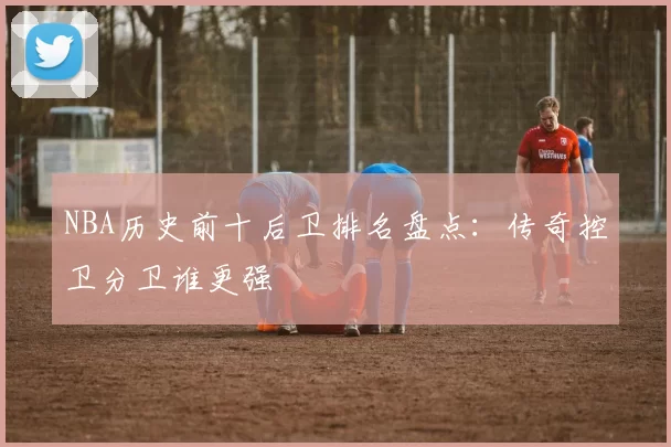 NBA历史前十后卫排名盘点:传奇控卫分卫谁更强