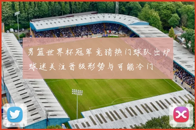 男篮世界杯冠军竞猜热门球队出炉 球迷关注晋级形势与可能冷门