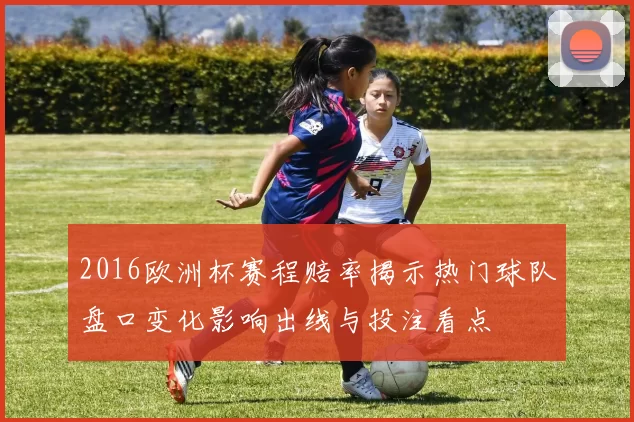2016欧洲杯赛程赔率揭示热门球队盘口变化影响出线与投注看点