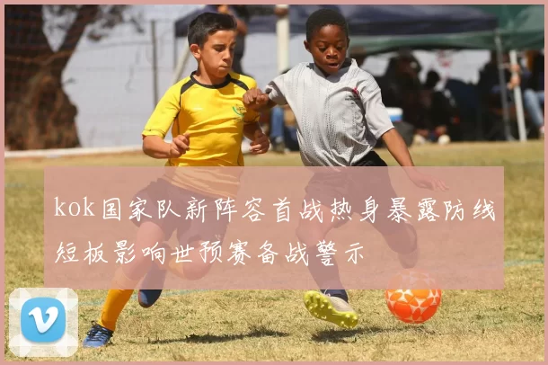 kok国家队新阵容首战热身暴露防线短板影响世预赛备战警示