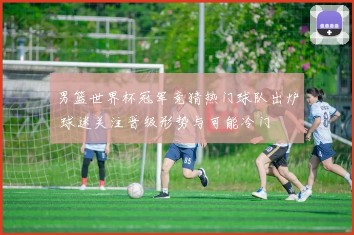 男篮世界杯冠军竞猜热门球队出炉 球迷关注晋级形势与可能冷门