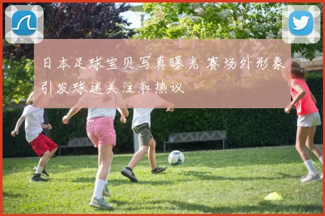 日本足球宝贝写真曝光 赛场外形象引发球迷关注和热议