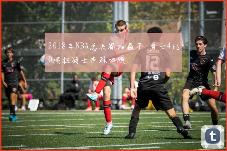 2018年NBA总决赛谁赢了 勇士4比0横扫骑士夺冠回顾