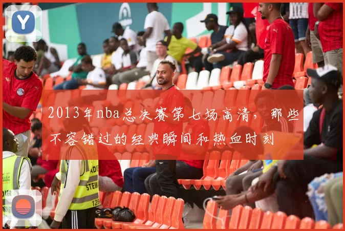 2013年nba总决赛第七场高清,那些不容错过的经典瞬间和热血时刻
