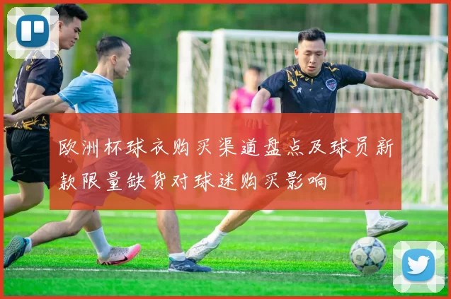 欧洲杯球衣购买渠道盘点及球员新款限量缺货对球迷购买影响