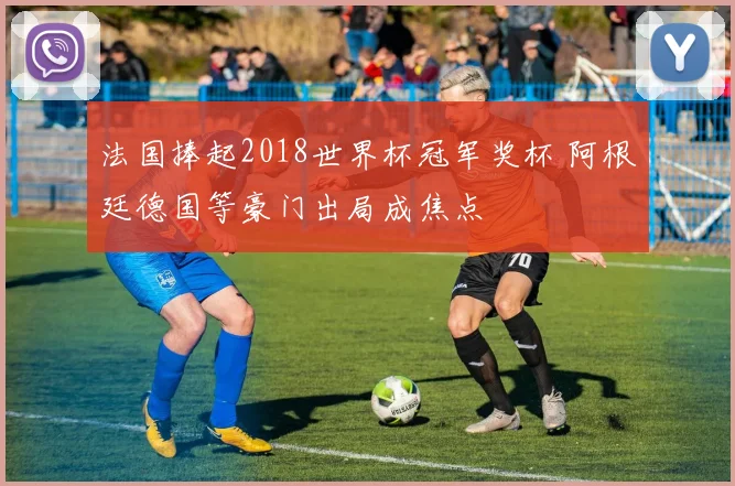 法国捧起2018世界杯冠军奖杯 阿根廷德国等豪门出局成焦点