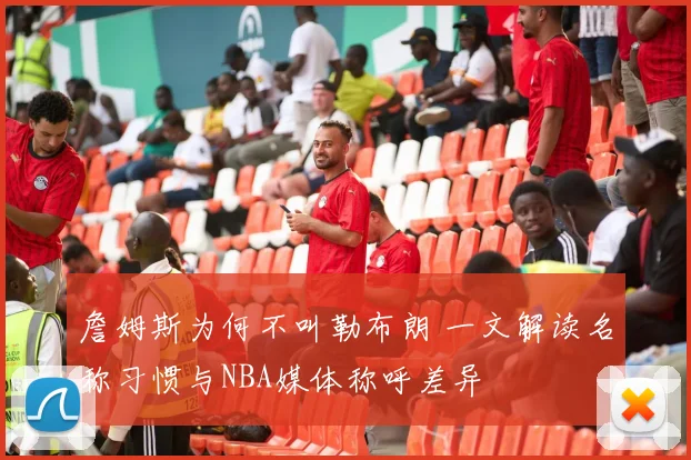詹姆斯为何不叫勒布朗 一文解读名称习惯与NBA媒体称呼差异