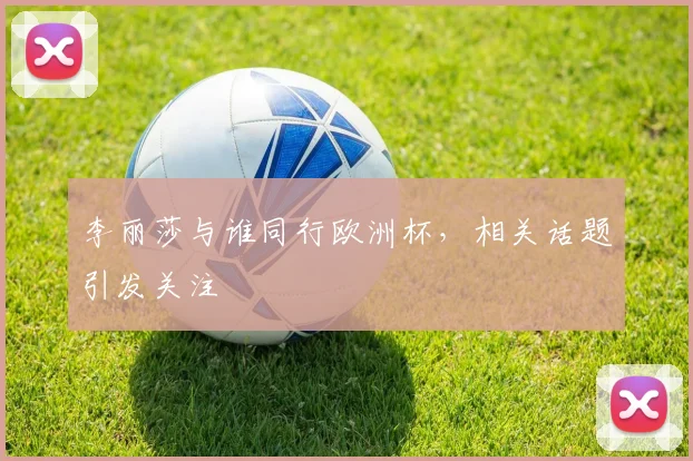 李丽莎与谁同行欧洲杯，相关话题引发关注