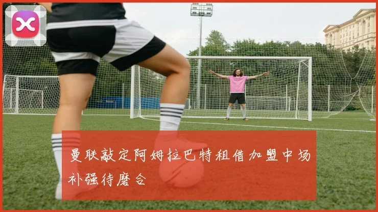 曼联敲定阿姆拉巴特租借加盟中场补强待磨合