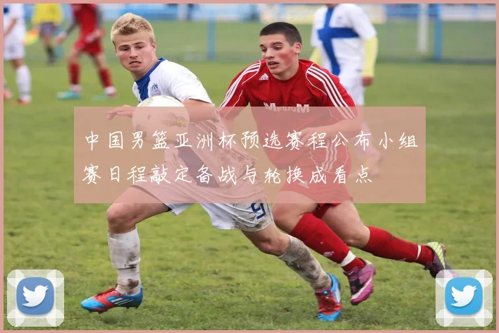 中国男篮亚洲杯预选赛程公布小组赛日程敲定备战与轮换成看点
