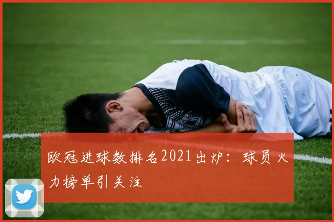 欧冠进球数排名2021出炉:球员火力榜单引关注