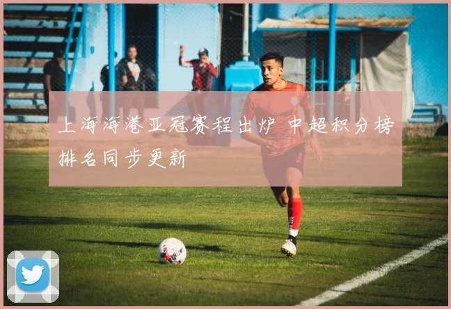 上海海港亚冠赛程出炉 中超积分榜排名同步更新