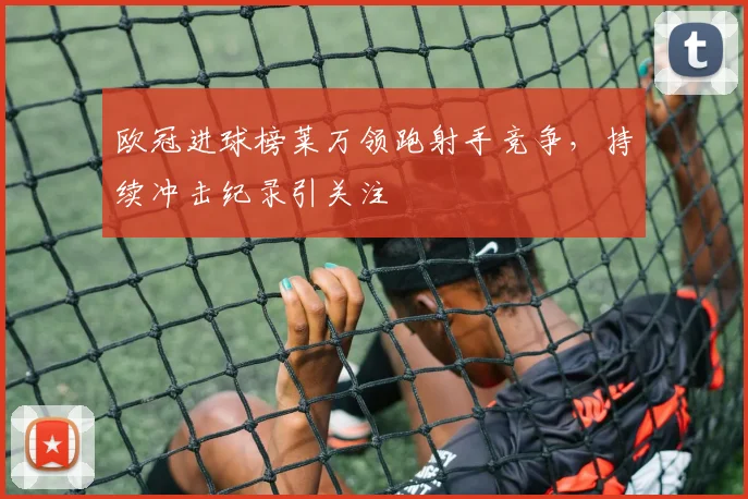 欧冠进球榜莱万领跑射手竞争，持续冲击纪录引关注