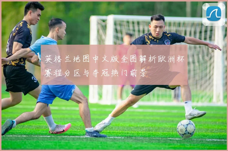 英格兰地图中文版全图解析欧洲杯赛程分区与夺冠热门前景