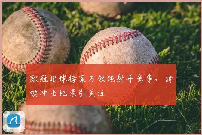 欧冠进球榜莱万领跑射手竞争,持续冲击纪录引关注