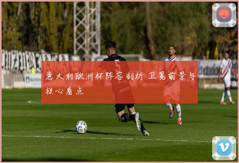 意大利欧洲杯阵容剖析 卫冕前景与核心看点