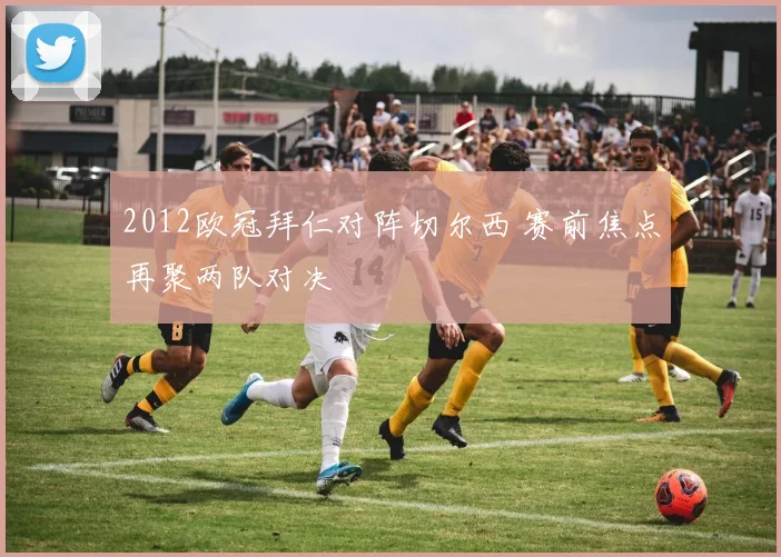 2012欧冠拜仁对阵切尔西 赛前焦点再聚两队对决