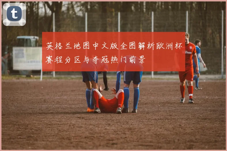 英格兰地图中文版全图解析欧洲杯赛程分区与夺冠热门前景