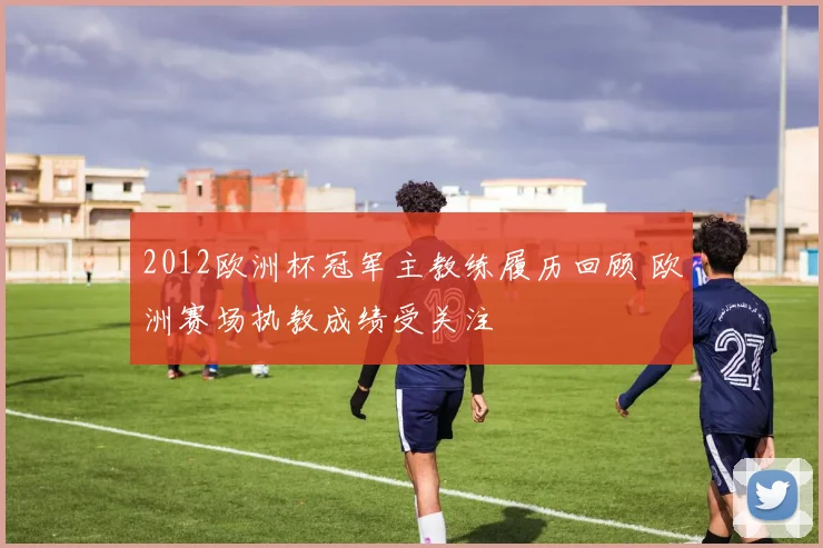 2012欧洲杯冠军主教练履历回顾 欧洲赛场执教成绩受关注