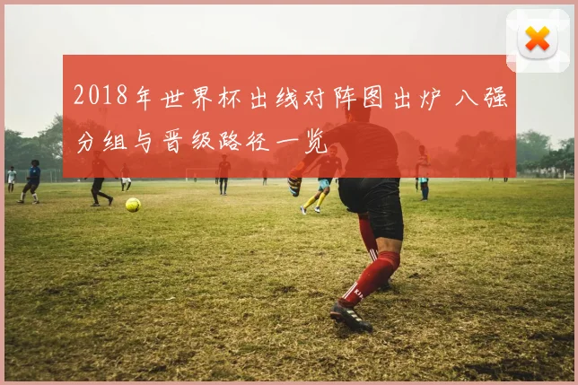 2018年世界杯出线对阵图出炉 八强分组与晋级路径一览