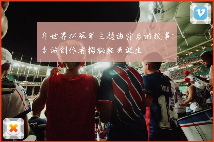 年世界杯冠军主题曲背后的故事:专访创作者揭秘经典诞生