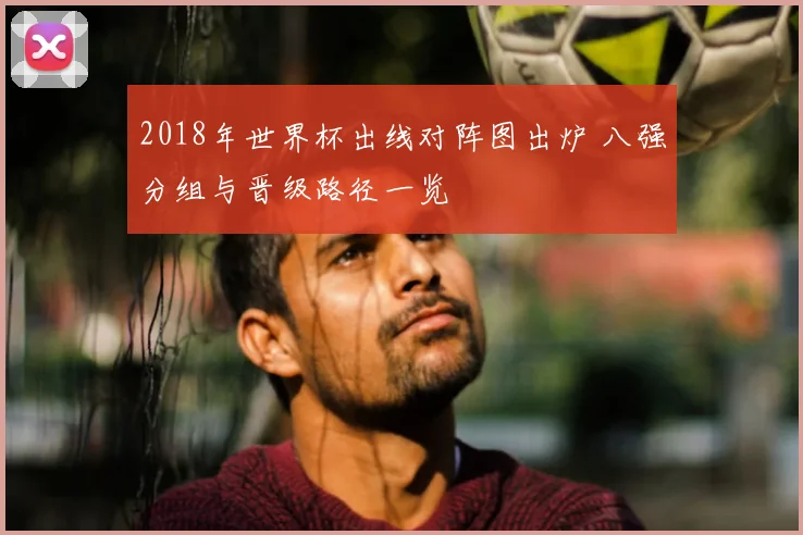 2018年世界杯出线对阵图出炉 八强分组与晋级路径一览