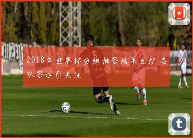 2018年世界杯分组抽签结果出炉 各队签运引关注