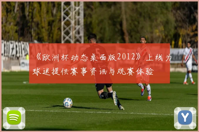《欧洲杯动态桌面版2012》上线为球迷提供赛事资讯与观赛体验