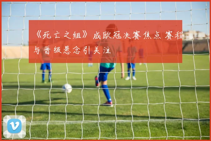 《死亡之组》成欧冠决赛焦点 赛程与晋级悬念引关注