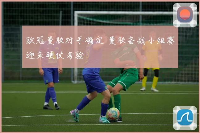 欧冠曼联对手确定 曼联备战小组赛迎来硬仗考验