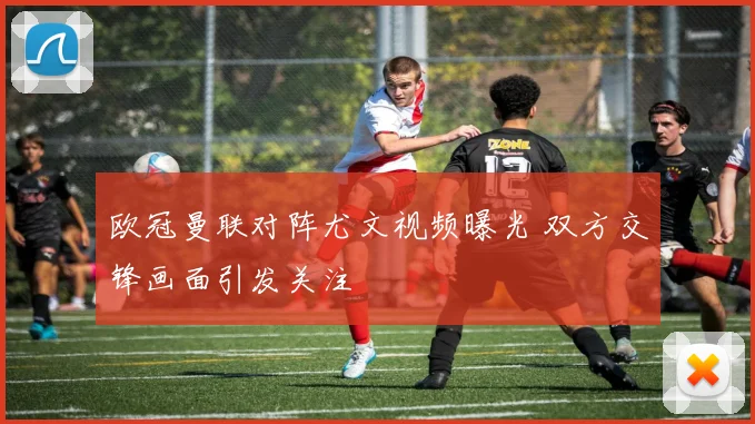 欧冠曼联对阵尤文视频曝光 双方交锋画面引发关注