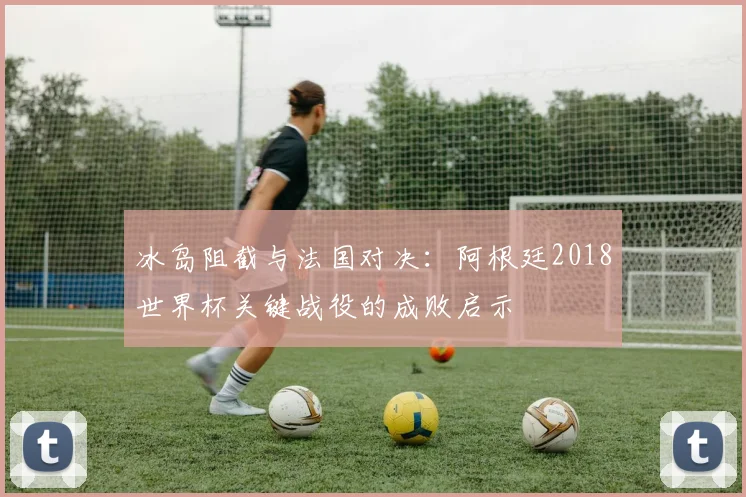 冰岛阻截与法国对决：阿根廷2018世界杯关键战役的成败启示