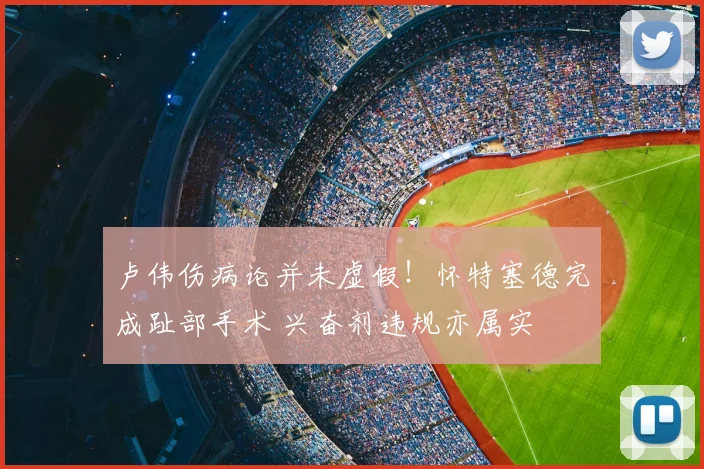 卢伟伤病论并未虚假！怀特塞德完成趾部手术 兴奋剂违规亦属实