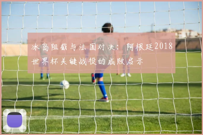 冰岛阻截与法国对决:阿根廷2018世界杯关键战役的成败启示